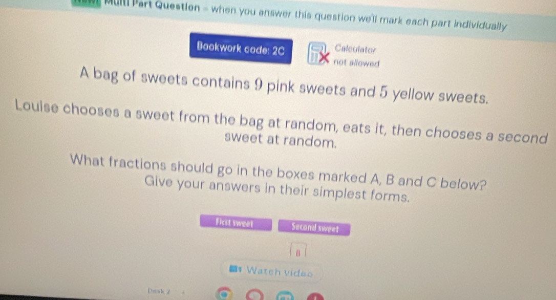 Mull! Part Question = when you answer this question we'll mark each part individually 
Bookwork code: 2C Caleulator 
not allowed 
A bag of sweets contains 9 pink sweets and 5 yellow sweets. 
Loulse chooses a sweet from the bag at random, eats it, then chooses a second 
sweet at random. 
What fractions should go in the boxes marked A, B and C below? 
Give your answers in their simplest forms. 
First sweet Second sweet 
B 
Wateh v ide o 
Dask 2