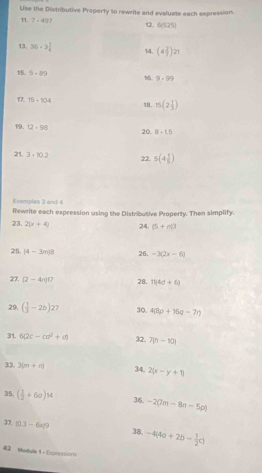 Use the Distributive Property to rewrite and evaluate each expression. 
11. 7· 497 6(525)
12. 
13. 36· 3 1/4  (4 2/7 )21
14. 
15. 5· 89 16. 9· 99
17. 15+104 18. 15(2 1/3 )
19. 12· 98 20. 8· 1.5
21. 3· 10.2
22. 5(4 1/5 )
Examples 3 and 4
Rewrite each expression using the Distributive Property. Then simplify. 
23. 2(x+4)
24. (5+n)3
25. (4-3m)8
26. -3(2x-6)
27. (2-4n)17
28. 11(4d+6)
29. ( 1/3 -2b)27 30. 4(8p+16q-7r)
31. 6(2c-cd^2+d) 32. 7(h-10)
33. 3(m+n) 34. 2(x-y+1)
35. ( 1/2 +6a)14
36. -2(7m-8n-5p)
37. (0.3-6x)9
38, -4(4a+2b- 1/2 c)
42 Module 1 ， Expressions