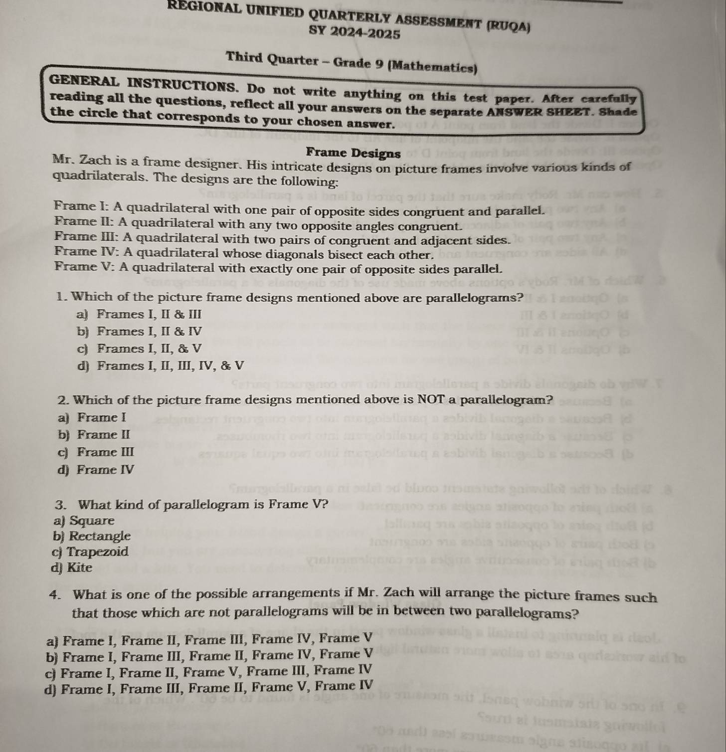 REGIONAL UNIFIED QUARTERLY ASSESSMENT (RUQA)
SY 2024-2025
Third Quarter - Grade 9 (Mathematics)
GENERAL INSTRUCTIONS. Do not write anything on this test paper. After carefully
reading all the questions, reflect all your answers on the separate ANSWER SHEET. Shade
the circle that corresponds to your chosen answer.
Frame Designs
Mr. Zach is a frame designer. His intricate designs on picture frames involve various kinds of
quadrilaterals. The designs are the following:
Frame I: A quadrilateral with one pair of opposite sides congruent and parallel.
Frame II: A quadrilateral with any two opposite angles congruent.
Frame III: A quadrilateral with two pairs of congruent and adjacent sides.
Frame IV: A quadrilateral whose diagonals bisect each other.
Frame V: A quadrilateral with exactly one pair of opposite sides parallel.
1. Which of the picture frame designs mentioned above are parallelograms?
a) Frames I, II & III
b) Frames I, II & IV
c) Frames I, II, & V
d) Frames I, II, III, IV, & V
2. Which of the picture frame designs mentioned above is NOT a parallelogram?
a) Frame I
b) Frame II
c) Frame III
d) Frame IV
3. What kind of parallelogram is Frame V?
a) Square
b) Rectangle
c) Trapezoid
d) Kite
4. What is one of the possible arrangements if Mr. Zach will arrange the picture frames such
that those which are not parallelograms will be in between two parallelograms?
a) Frame I, Frame II, Frame III, Frame IV, Frame V
b) Frame I, Frame III, Frame II, Frame IV, Frame V
c) Frame I, Frame II, Frame V, Frame III, Frame IV
d) Frame I, Frame III, Frame II, Frame V, Frame IV