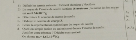 A 
1) Définir les termes suivants : Elément chimique ; Nucléons 
2) Le noyau de l'atome de soufre contient 16 neutrons ; la masse de Son noyau 
est m=5.34410^(-23)g
A: 
a- Déterminer le nombre de masse de soufre A2 
b- Déduire le nombre de charge Z 
A: 
c- Ecrire la représentation symbolique du noyau du soufre 
d- Quel ion simple (anion ou cation) peut donner l’atome de soufre. A₁A2
Justifier votre réponse ? Déduire son symbole 
On donne m_p=1.67.10^(-27)Kg