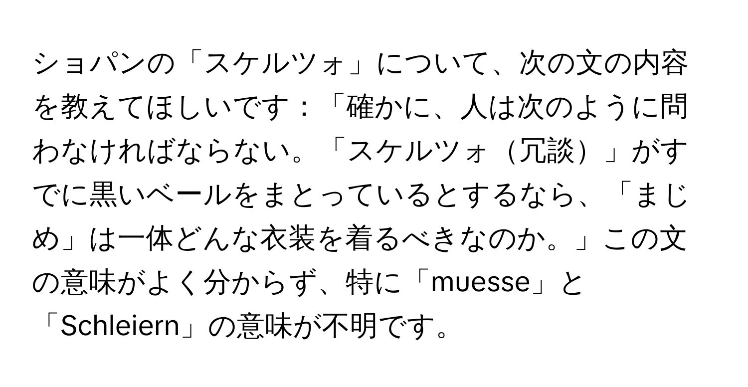 ショパンの「スケルツォ」について、次の文の内容を教えてほしいです：「確かに、人は次のように問わなければならない。「スケルツォ冗談」がすでに黒いベールをまとっているとするなら、「まじめ」は一体どんな衣装を着るべきなのか。」この文の意味がよく分からず、特に「muesse」と「Schleiern」の意味が不明です。