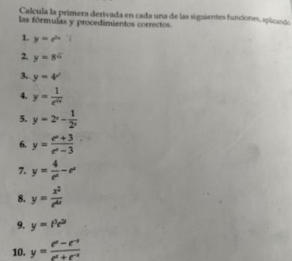 Calcula la primera derivada en cada una de las siguientes funciones, aplicando 
las fórmulas y procedimientos correctos. 
1 y=e^(5x)
2. y=8^(sqrt(x))
3, y=4^(x^2)
4. y= 1/e^(sqrt(x)) 
5. y=2^x- 1/2^x 
6. y= (e^x+3)/e^x-3 
7. y= 4/e^x -e^x
8. y= x^2/e^(4x) 
9. y=t^3e^(2t)
10. y= (e^x-e^(-x))/e^x+e^(-x) 