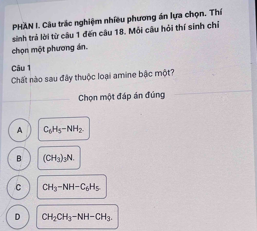 PHAN I. Câu trắc nghiệm nhiều phương án lựa chọn. Thí
sinh trả lời từ câu 1 đến câu 18. Mỗi câu hỏi thí sinh chỉ
chọn một phương án.
Câu 1
Chất nào sau đây thuộc loại amine bậc một?
Chọn một đáp án đúng
A C_6H_5-NH_2.
B (CH_3)_3N.
C CH_3-NH-C_6H_5.
D CH_2CH_3-NH-CH_3.