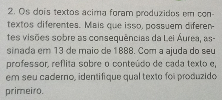 Os dois textos acima foram produzidos em con- 
textos diferentes. Mais que isso, possuem diferen- 
tes visões sobre as consequências da Lei Áurea, as- 
sinada em 13 de maio de 1888. Com a ajuda do seu 
professor, reflita sobre o conteúdo de cada texto e, 
em seu caderno, identifique qual texto foi produzido 
primeiro.