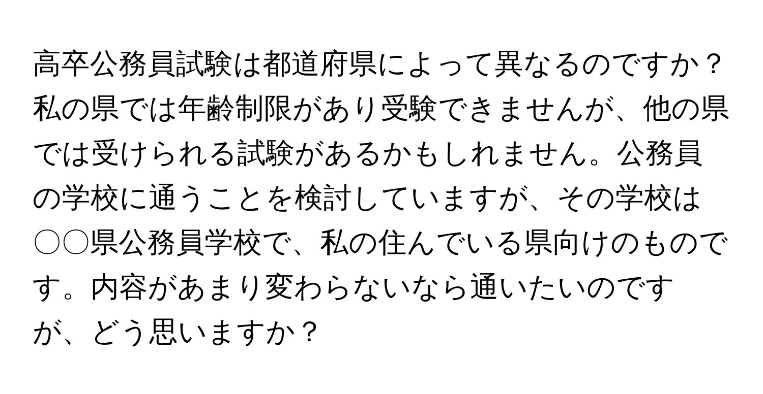 高卒公務員試験は都道府県によって異なるのですか？私の県では年齢制限があり受験できませんが、他の県では受けられる試験があるかもしれません。公務員の学校に通うことを検討していますが、その学校は〇〇県公務員学校で、私の住んでいる県向けのものです。内容があまり変わらないなら通いたいのですが、どう思いますか？