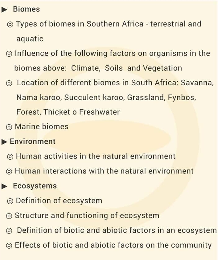 Biomes
Types of biomes in Southern Africa - terrestrial and
aquatic
Influence of the following factors on organisms in the
biomes above: Climate, Soils and Vegetation
Location of different biomes in South Africa: Savanna,
Nama karoo, Succulent karoo, Grassland, Fynbos,
Forest, Thicket o Freshwater
Marine biomes
Environment
Human activities in the natural environment
Human interactions with the natural environment
Ecosystems
Definition of ecosystem
Structure and functioning of ecosystem
Definition of biotic and abiotic factors in an ecosystem
Effects of biotic and abiotic factors on the community