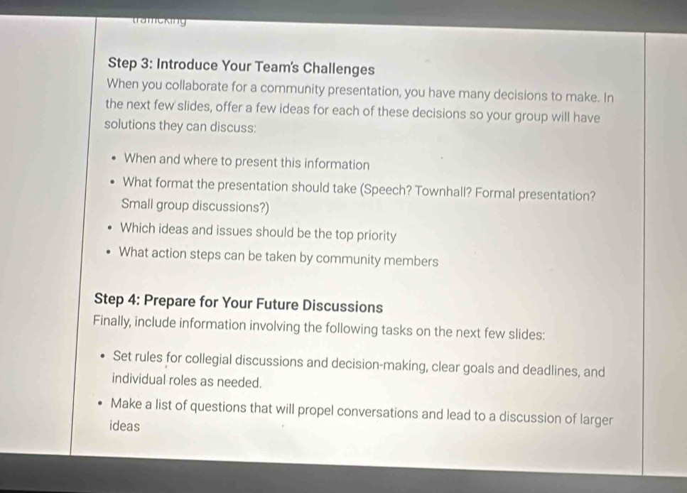 trameking 
Step 3: Introduce Your Team's Challenges 
When you collaborate for a community presentation, you have many decisions to make. In 
the next few slides, offer a few ideas for each of these decisions so your group will have 
solutions they can discuss: 
When and where to present this information 
What format the presentation should take (Speech? Townhall? Formal presentation? 
Small group discussions?) 
Which ideas and issues should be the top priority 
What action steps can be taken by community members 
Step 4: Prepare for Your Future Discussions 
Finally, include information involving the following tasks on the next few slides: 
Set rules for collegial discussions and decision-making, clear goals and deadlines, and 
individual roles as needed. 
Make a list of questions that will propel conversations and lead to a discussion of larger 
ideas