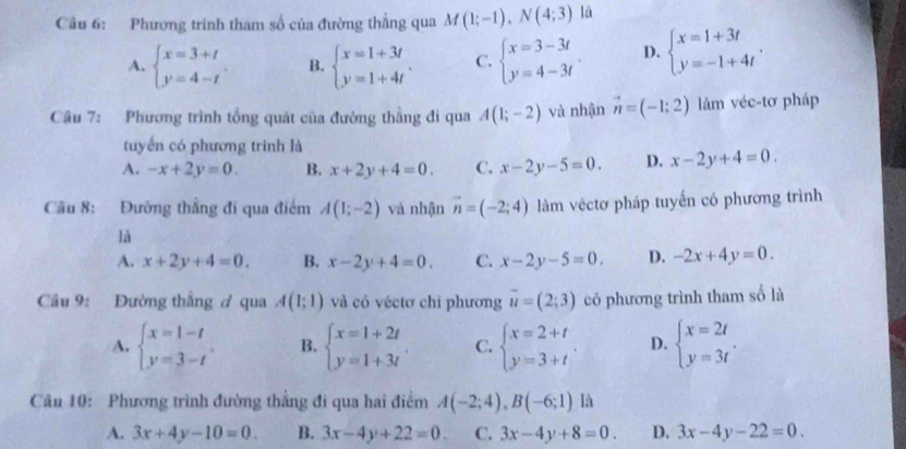 Cầu 6: Phương trình tham số của đường thẳng qua M(1;-1),N(4;3) là
A. beginarrayl x=3+t y=4-tendarray. . B. beginarrayl x=1+3t y=1+4tendarray. . C. beginarrayl x=3-3t y=4-3tendarray. D. beginarrayl x=1+3t y=-1+4tendarray. .
Câu 7: Phương trình tổng quát của đường thằng đi qua A(1;-2) và nhận vector n=(-1;2) làm véc-tơ pháp
tuyến có phương trình là
A. -x+2y=0. B. x+2y+4=0. C. x-2y-5=0. D. x-2y+4=0.
Câu 8: Đường thẳng đi qua điểm A(1;-2) và nhận vector n=(-2;4) làm véctơ pháp tuyến có phương trình
là
A. x+2y+4=0. B. x-2y+4=0. C. x-2y-5=0. D. -2x+4y=0.
Câu 9: Đường thắng ở qua A(1;1) và có véctơ chỉ phương vector u=(2;3) có phương trình tham số là
A. beginarrayl x=1-t y=3-tendarray. B. beginarrayl x=1+2t y=1+3tendarray. . C. beginarrayl x=2+t y=3+tendarray. . D. beginarrayl x=2t y=3tendarray. .
Câu 10: Phương trình đường thẳng đi qua hai điểm A(-2;4),B(-6;1) là
A. 3x+4y-10=0. B. 3x-4y+22=0. C. 3x-4y+8=0. D. 3x-4y-22=0.