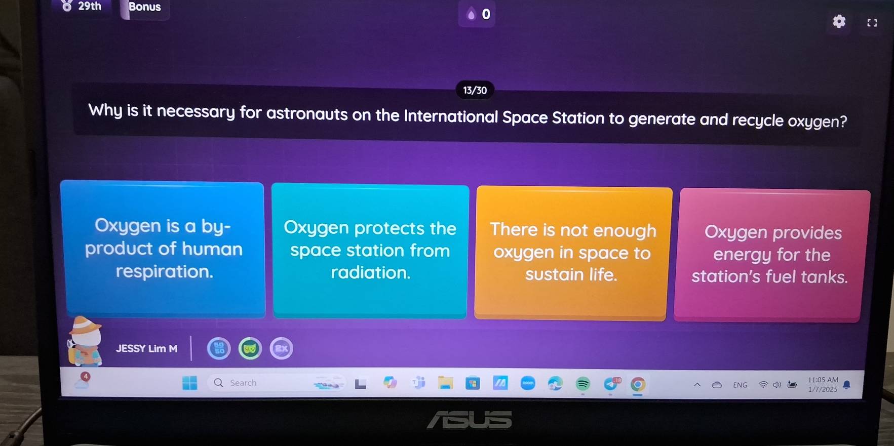 29th Bonus 
13/30 
Why is it necessary for astronauts on the International Space Station to generate and recycle oxygen? 
Oxygen is a by- Oxygen protects the There is not enough Oxygen provides 
product of human space station from oxygen in space to energy for the 
respiration. radiation. sustain life. station's fuel tanks. 
JESSY Lim M 
Search 11:05 AM 
NG 
1/7/2025