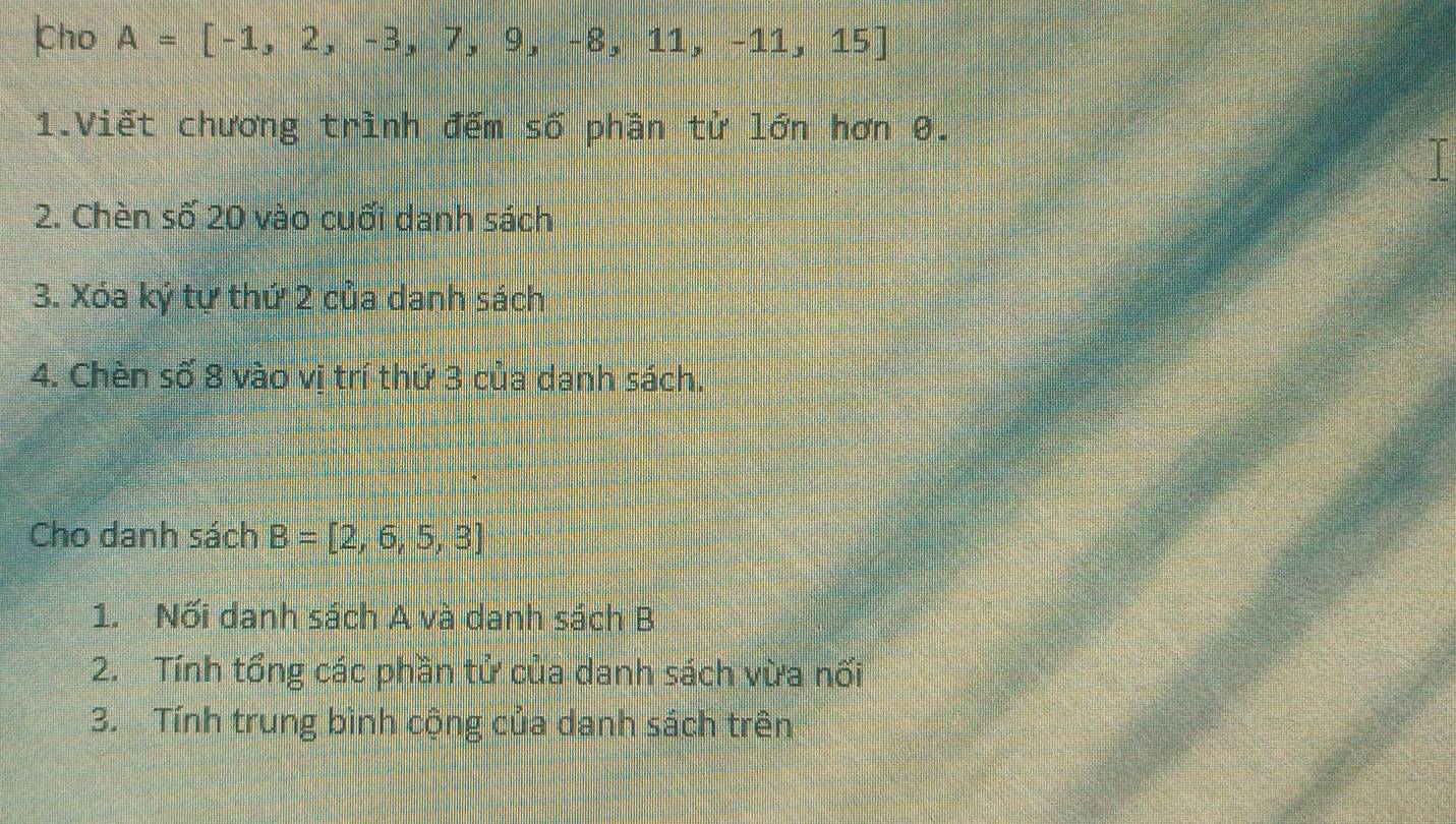 Cho A=[-1,2,-3,7,9,-8,11,-11,15]
1.Viết chương trình đếm số phần từ lớn hơn 0. 

2. Chèn số 20 vào cuối danh sách 
3. Xóa ký tự thứ 2 của danh sách 
4. Chèn số 8 vào vị trí thứ 3 của danh sách. 
Cho danh sách B=[2,6,5,3]
1. Nối danh sách A và danh sách B 
2. Tính tổng các phần tử của danh sách vừa nối 
3. Tính trung bình cộng của danh sách trên