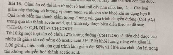 đạt 809. Hay tỉnh thể tích côn thu được. 
Bài 16. Giảm ăn có thể làm từ một số loại trái cây như nho, táo, lê, ... Các loại 
giẩm này thường có hương vị thơm ngon và tốt cho sức khoẻ khi sử dụng hợp lí. 
Quá trình biển táo thành giấm tương đương với quá trình chuyền đường (C_6H_12O_6)
trong quả táo thành acetic acid, quá trình này được biểu diễn theo sơ đồ sau:
C_6H_12O_6to C_2H_5OHto CH_3COOH
Từ 10 kg một loại táo có chứa 12% lượng đường (C6H12O6) sẽ điều chế được bao 
nhiêu lít giấm táo có nồng độ acetic acid 5%. Biết khối lượng riêng của giấm là
1,06 g/mL, hiệu suất của quá trình làm giấm đạt 80% và 88% các chất còn lại trong 
táo không chuyển hoá thành acetic acid.