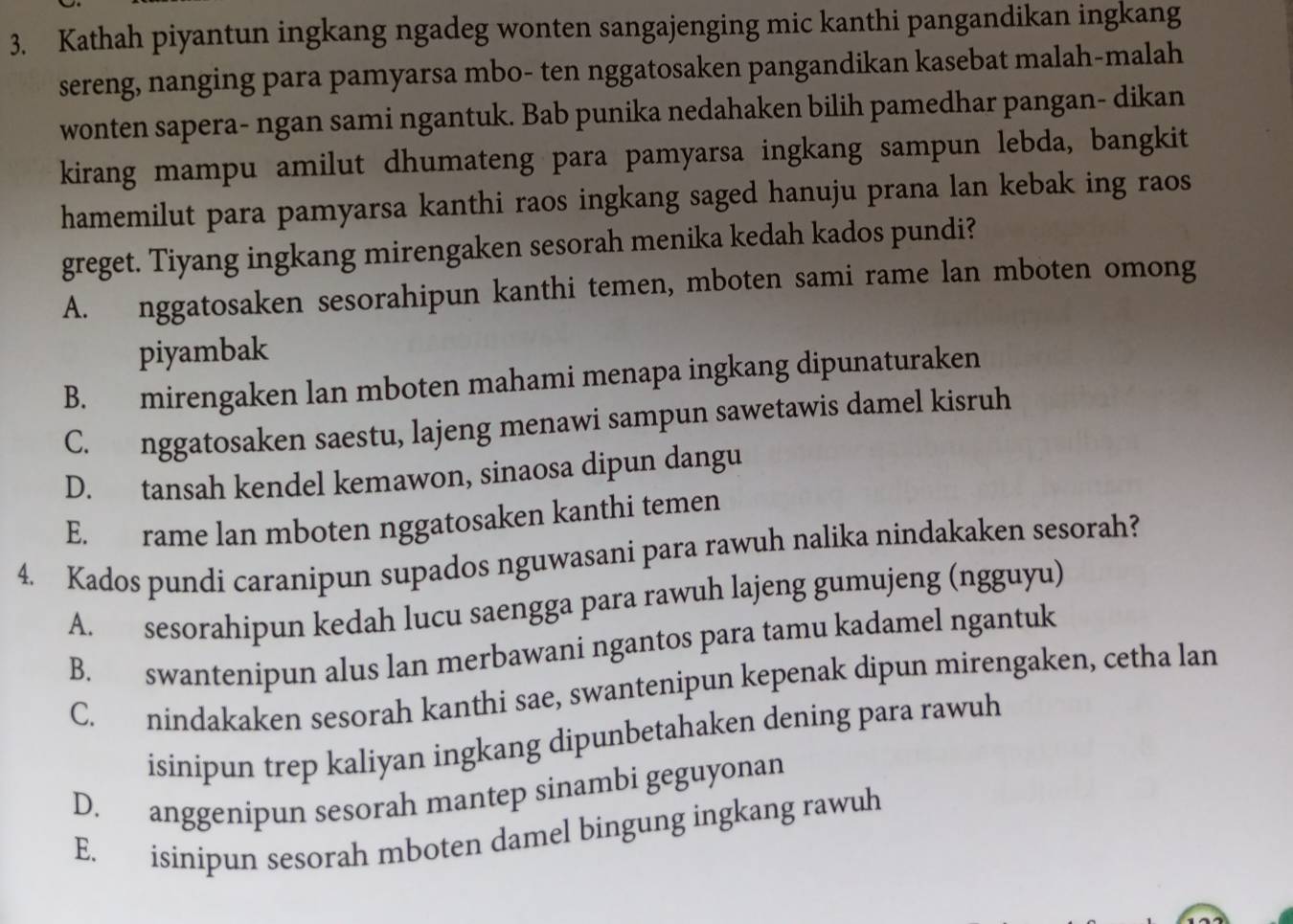 Kathah piyantun ingkang ngadeg wonten sangajenging mic kanthi pangandikan ingkang
sereng, nanging para pamyarsa mbo- ten nggatosaken pangandikan kasebat malah-malah
wonten sapera- ngan sami ngantuk. Bab punika nedahaken bilih pamedhar pangan- dikan
kirang mampu amilut dhumateng para pamyarsa ingkang sampun lebda, bangkit
hamemilut para pamyarsa kanthi raos ingkang saged hanuju prana lan kebak ing raos
greget. Tiyang ingkang mirengaken sesorah menika kedah kados pundi?
A. nggatosaken sesorahipun kanthi temen, mboten sami rame lan mboten omong
piyambak
B. mirengaken lan mboten mahami menapa ingkang dipunaturaken
C. nggatosaken saestu, lajeng menawi sampun sawetawis damel kisruh
D. tansah kendel kemawon, sinaosa dipun dangu
E. rame lan mboten nggatosaken kanthi temen
4. Kados pundi caranipun supados nguwasani para rawuh nalika nindakaken sesorah?
A. sesorahipun kedah lucu saengga para rawuh lajeng gumujeng (ngguyu)
B. swantenipun alus lan merbawani ngantos para tamu kadamel ngantuk
C. nindakaken sesorah kanthi sae, swantenipun kepenak dipun mirengaken, cetha lan
isinipun trep kaliyan ingkang dipunbetahaken dening para rawuh
D. anggenipun sesorah mantep sinambi geguyonan
E. isinipun sesorah mboten damel bingung ingkang rawuh