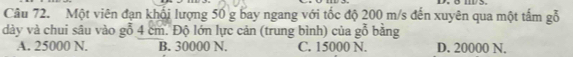 Một viên đạn khối lượng 50 g bay ngang với tốc độ 200 m/s đến xuyên qua một tấm gỗ
dày và chui sâu vào gỗ 4 cm. Độ lớn lực cản (trung bình) của gỗ bằng
A. 25000 N. B. 30000 N. C. 15000 N. D. 20000 N.