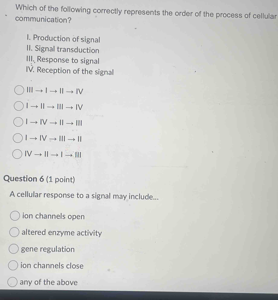 Which of the following correctly represents the order of the process of cellular
communication?
I. Production of signal
II. Signal transduction
III. Response to signal
IV. Reception of the signal
III Ito IIto IV
| IIIto IV
| IV to 111
to IVto IIIto II
IVto 11 
Question 6 (1 point)
A cellular response to a signal may include...
ion channels open
altered enzyme activity
gene regulation
ion channels close
any of the above