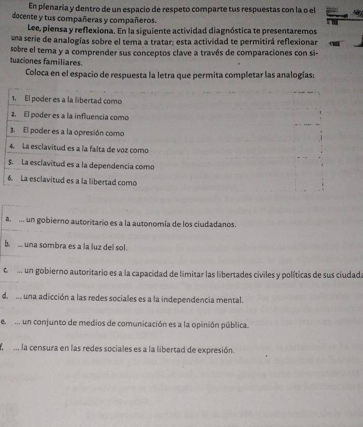 En plenaria y dentro de un espacio de respeto comparte tus respuestas con la o el
docente y tus compañeras y compañeros.
Lee, piensa y reflexiona. En la siguiente actividad diagnóstica te presentaremos
una serie de analogías sobre el tema a tratar; esta actividad te permitirá reflexionar
sobre el tema y a comprender sus conceptos clave a través de comparaciones con si-
tuaciones familiares.
Coloca en el espacio de respuesta la letra que permita completar las analogías:
1. El poder es a la libertad como
2. El poder es a la influencia como
3. El poder es a la opresión como
4. La esclavitud es a la falta de voz como
5. La esclavitud es a la dependencia como
6. La esclavitud es a la libertad como
a .. un gobierno autoritario es a la autonomía de los ciudadanos.
b. ... una sombra es a la luz del sol.
c m un gobierno autoritario es a la capacidad de limitar las libertades civiles y políticas de sus ciudada
d. ... una adicción a las redes sociales es a la independencia mental.
e .. un conjunto de medios de comunicación es a la opinión pública.
f . la censura en las redes sociales es a la libertad de expresión.