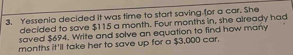 Yessenia decided it was time to start saving for a car. She 
decided to save $115 a month. Four months in, she already had 
saved $694. Write and solve an equation to find how many
months it'll take her to save up for a $3,000 car.