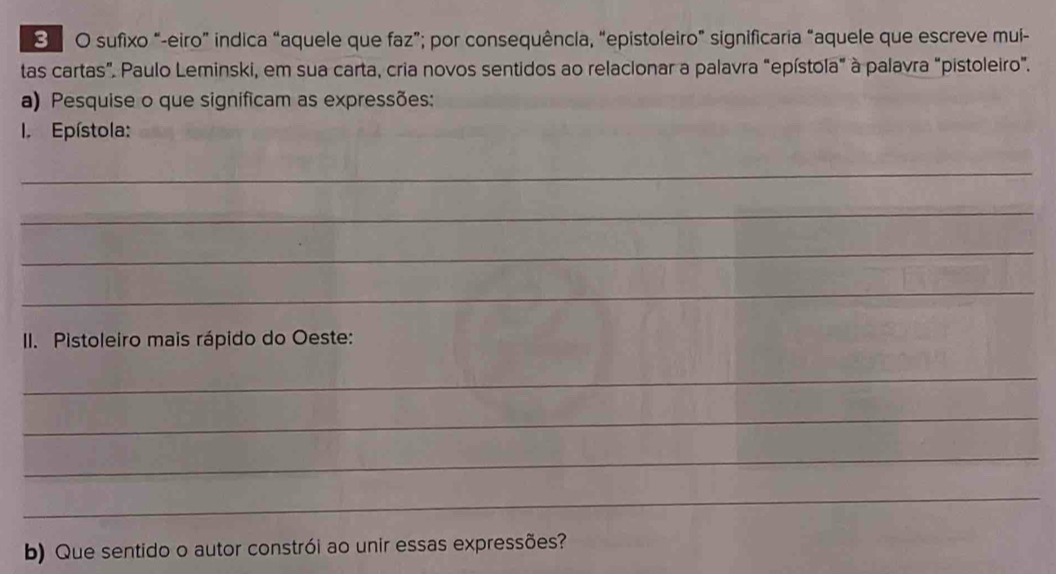 sufixo “-eiro” indica “aquele que faz”; por consequência, “epistoleiro” significaria “aquele que escreve mui- 
tas cartas”. Paulo Leminski, em sua carta, cria novos sentidos ao relacionar a palavra “epístola" à palavra “pistoleiro". 
a) Pesquise o que significam as expressões: 
. Epístola: 
_ 
_ 
_ 
_ 
II. Pistoleiro mais rápido do Oeste: 
_ 
_ 
_ 
_ 
b) Que sentido o autor constrói ao unir essas expressões?