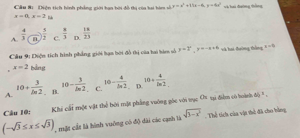 Diện tích hình phẳng giới hạn bởi đồ thị của hai hàm số y=x^3+11x-6, y=6x^2 và hai đường thắng
x=0, x=2_1a
A.  4/3  B.  5/2  C.  8/3  D.  18/23 
Câu 9: Diện tích hình phẳng giới hạn bởi đồ thị của hai hàm số y=2^x, y=-x+6 và hai đường thắng x=0
x=2
, bằng
A. 10+ 3/ln 2  B. 10- 3/ln 2  C. 10- 4/ln 2  D. 10+ 4/ln 2 . 
Câu 10: Khi cắt một vật thể bởi mặt phẳng vuông góc với trục Ox tại điểm có hoành
dQ^x,
(-sqrt(3)≤ x≤ sqrt(3)) , mặt cắt là hình vuông có độ dài các cạnh là sqrt(3-x^2). Thể tích của vật thể đã cho bằng