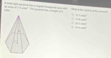 an area of
A solid right pyramid has a regular hexagonal base with What is the volume of the pyramsid?
units 7.4units^2 The pyramid has a height of 6
11.1m/s^3
14.8cm/s^3
22.2units^3
44.4units^3