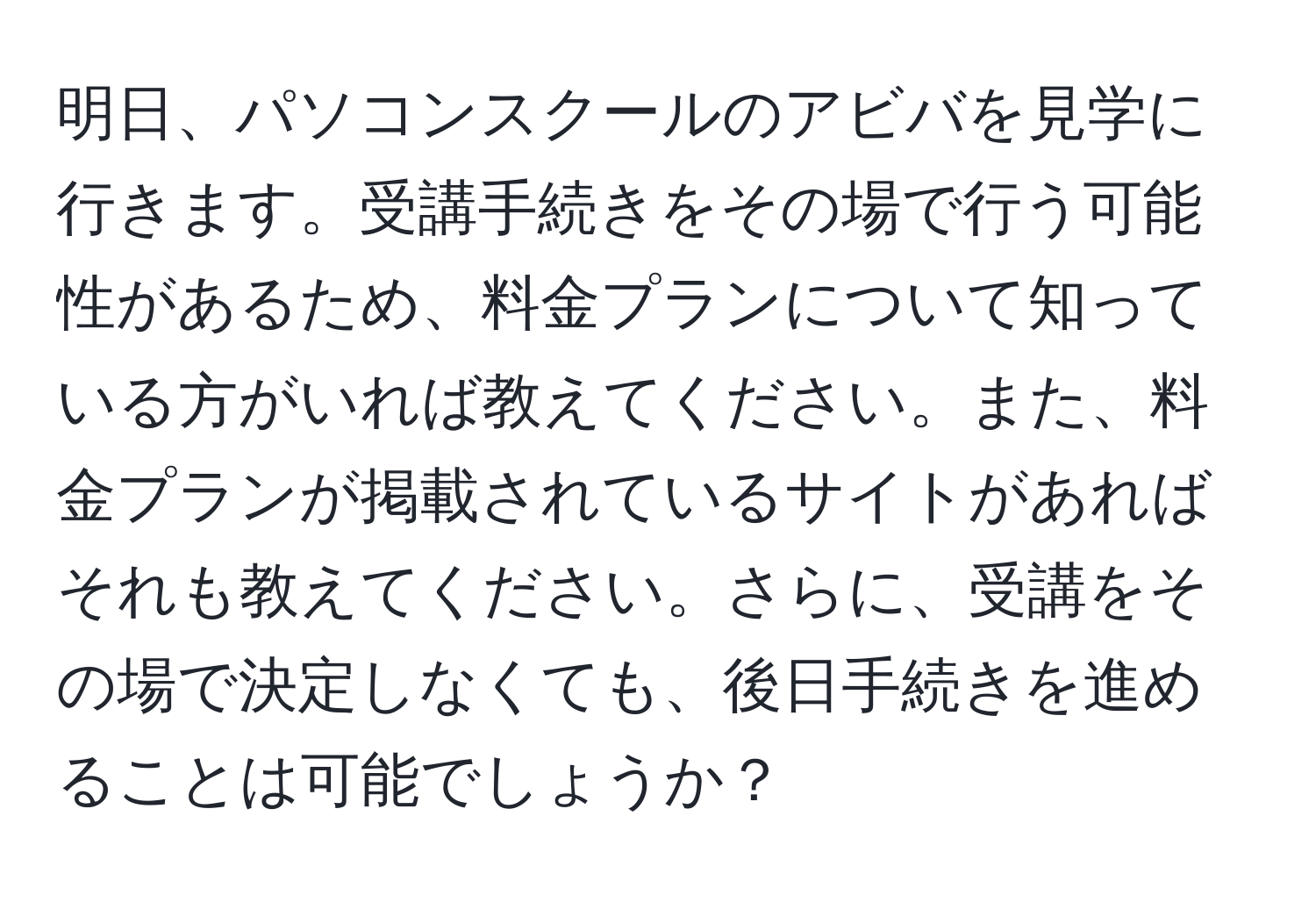 明日、パソコンスクールのアビバを見学に行きます。受講手続きをその場で行う可能性があるため、料金プランについて知っている方がいれば教えてください。また、料金プランが掲載されているサイトがあればそれも教えてください。さらに、受講をその場で決定しなくても、後日手続きを進めることは可能でしょうか？