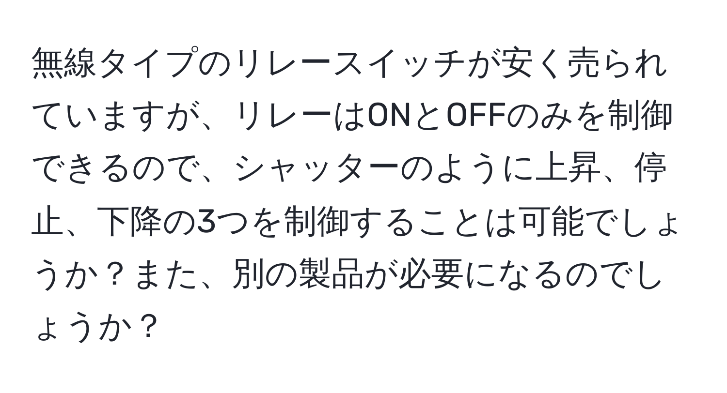 無線タイプのリレースイッチが安く売られていますが、リレーはONとOFFのみを制御できるので、シャッターのように上昇、停止、下降の3つを制御することは可能でしょうか？また、別の製品が必要になるのでしょうか？