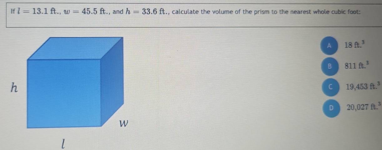 If l=13.1ft., w=45.5ft. ., and h=33.6ft , calculate the volume of the prism to the nearest whole cubic foot :
A 18ft.^3
B 811ft.^3
C 19,453ft.^3
D 20,027ft.^3