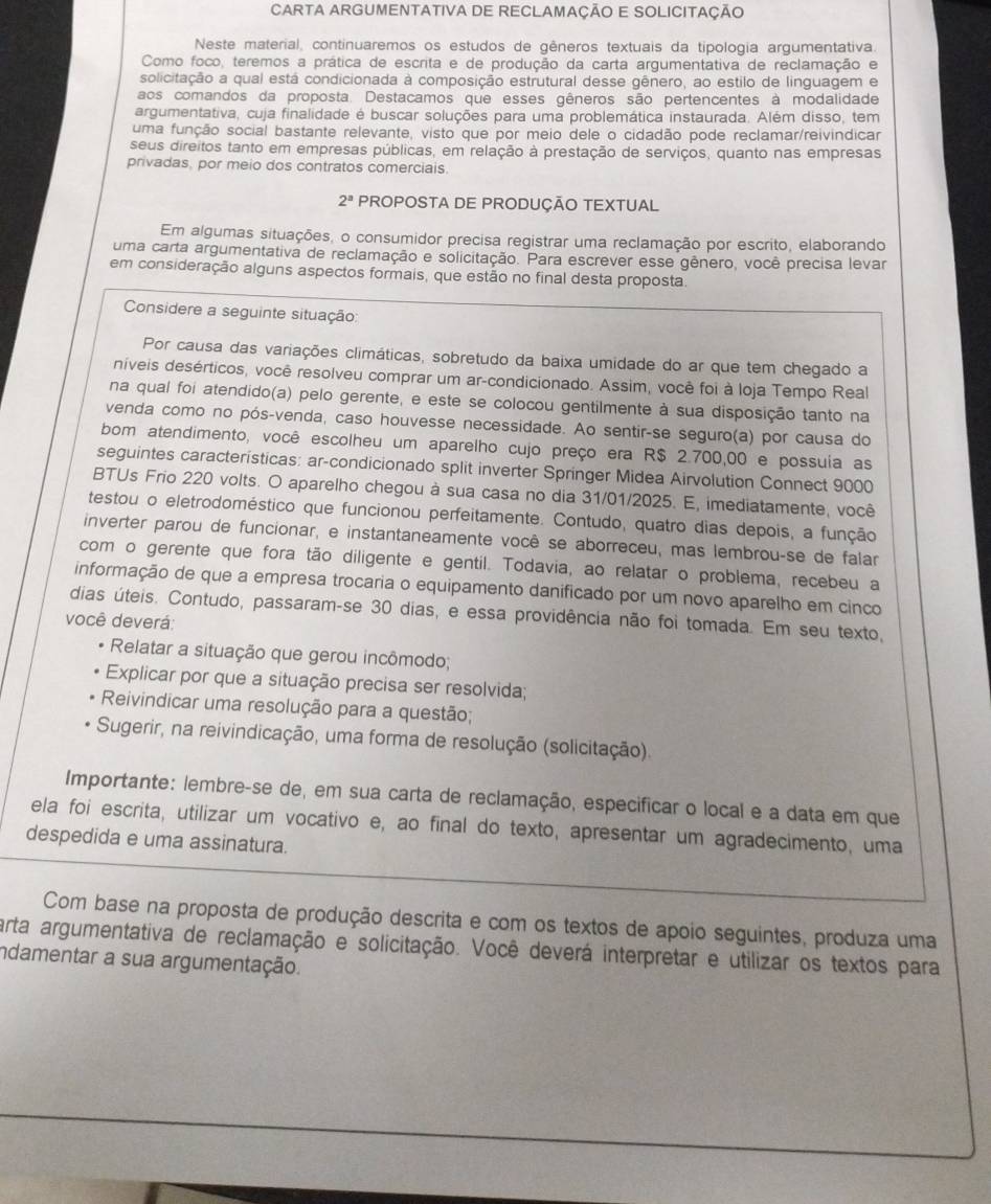 CARTA ARGUMENTATIVA DE RECLAMAÇÃo E SOLICITAÇÃo
Neste material, continuaremos os estudos de gêneros textuais da tipologia argumentativa.
Como foco, teremos a prática de escrita e de produção da carta argumentativa de reclamação e
solicitação a qual está condicionada à composição estrutural desse gênero, ao estilo de linguagem e
aos comandos da proposta. Destacamos que esses gêneros são pertencentes à modalidade
argumentativa, cuja finalidade é buscar soluções para uma problemática instaurada. Além disso, tem
uma função social bastante relevante, visto que por meio dele o cidadão pode reclamar/reivindicar
seus direitos tanto em empresas públicas, em relação à prestação de serviços, quanto nas empresas
privadas, por meio dos contratos comerciais
2^a PROPOSTA DE PRODUÇÃO TEXTUAL
Em algumas situações, o consumidor precisa registrar uma reclamação por escrito, elaborando
uma carta argumentativa de reclamação e solicitação. Para escrever esse gênero, você precisa levar
em consideração alguns aspectos formais, que estão no final desta proposta.
Considere a seguinte situação:
Por causa das variações climáticas, sobretudo da baixa umidade do ar que tem chegado a
níveis desérticos, você resolveu comprar um ar-condicionado. Assim, você foi à loja Tempo Real
na qual foi atendido(a) pelo gerente, e este se colocou gentilmente à sua disposição tanto na
venda como no pós-venda, caso houvesse necessidade. Ao sentir-se seguro(a) por causa do
bom atendimento, você escolheu um aparelho cujo preço era R$ 2.700,00 e possuía as
seguintes características: ar-condicionado split inverter Springer Midea Airvolution Connect 9000
BTUs Frio 220 volts. O aparelho chegou à sua casa no dia 31/01/2025. E, imediatamente, você
testou o eletrodoméstico que funcionou perfeitamente. Contudo, quatro dias depois, a função
inverter parou de funcionar, e instantaneamente você se aborreceu, mas lembrou-se de falar
com o gerente que fora tão diligente e gentil. Todavia, ao relatar o problema, recebeu a
informação de que a empresa trocaria o equipamento danificado por um novo aparelho em cinco
dias úteis. Contudo, passaram-se 30 dias, e essa providência não foi tomada. Em seu texto,
você deverá:
Relatar a situação que gerou incômodo;
Explicar por que a situação precisa ser resolvida;
Reivindicar uma resolução para a questão;
Sugerir, na reivindicação, uma forma de resolução (solicitação).
Importante: lembre-se de, em sua carta de reclamação, especificar o local e a data em que
ela foi escrita, utilizar um vocativo e, ao final do texto, apresentar um agradecimento, uma
despedida e uma assinatura.
Com base na proposta de produção descrita e com os textos de apoio seguintes, produza uma
arta argumentativa de reclamação e solicitação. Você deverá interpretar e utilizar os textos para
indamentar a sua argumentação.