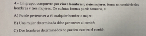 4.- Un grupo, compuesto por cinco hombres y siete mujeres, forma un comité de dos
hombres y tres mujeres. De cuántas formas puede formarse, si:
A) Puede pertenecer a él cualquier hombre o mujer:
B) Una mujer determinada debe pertenecer al comité:
C) Dos hombres determinados no pueden estar en el comité: