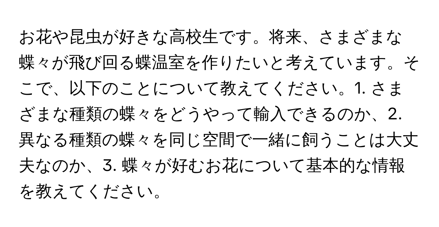 お花や昆虫が好きな高校生です。将来、さまざまな蝶々が飛び回る蝶温室を作りたいと考えています。そこで、以下のことについて教えてください。1. さまざまな種類の蝶々をどうやって輸入できるのか、2. 異なる種類の蝶々を同じ空間で一緒に飼うことは大丈夫なのか、3. 蝶々が好むお花について基本的な情報を教えてください。