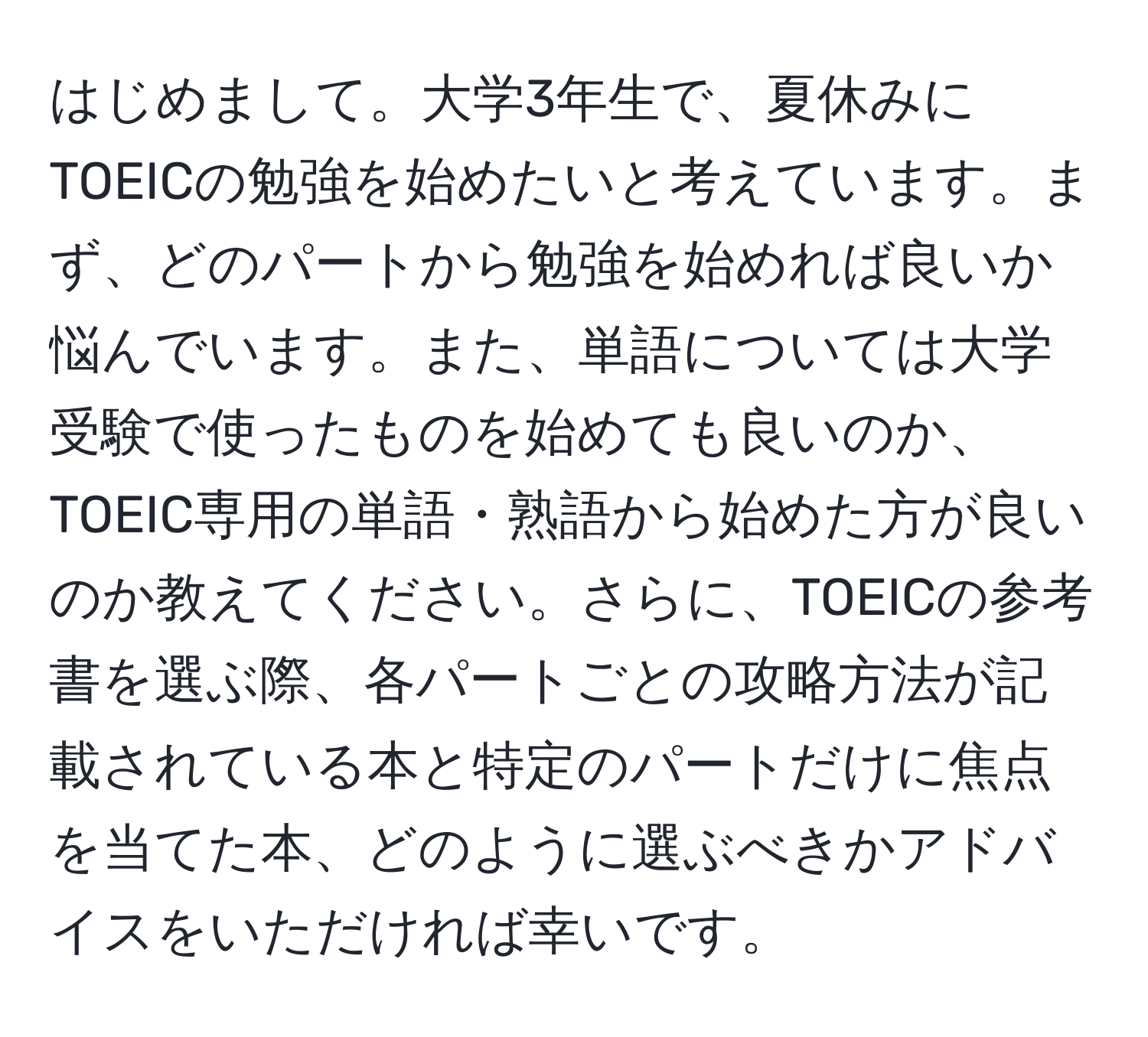 はじめまして。大学3年生で、夏休みにTOEICの勉強を始めたいと考えています。まず、どのパートから勉強を始めれば良いか悩んでいます。また、単語については大学受験で使ったものを始めても良いのか、TOEIC専用の単語・熟語から始めた方が良いのか教えてください。さらに、TOEICの参考書を選ぶ際、各パートごとの攻略方法が記載されている本と特定のパートだけに焦点を当てた本、どのように選ぶべきかアドバイスをいただければ幸いです。