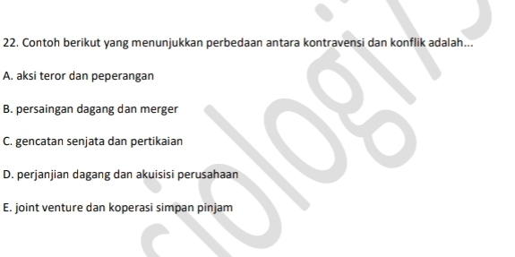 Contoh berikut yang menunjukkan perbedaan antara kontravensi dan konflik adalah...
A. aksi teror dan peperangan
B. persaingan dagang dan merger
C. gencatan senjata dan pertikaian
D. perjanjian dagang dan akuisisi perusahaan
E. joint venture dan koperasi simpan pinjam