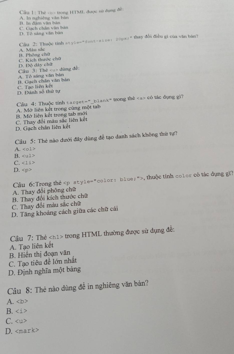 Thẻ trong HTML được sử dụng đề:
A. In nghiêng văn bản
B. In đậm văn bàn
C. Gạch chân văn bản
D. Tô sáng văn bản
Câu 2: Thuộc tính style="font-size: 20px;" thay đổi điều gì của văn bản?
A. Màu sắc
B. Phông chữ
C. Kích thước chữ
D. Độ dày chữ
Câu 3: Thẻ dùng để:
A. Tô sáng văn bản
B. Gạch chân văn bản
C. Tạo liên kết
D. Đánh số thứ tự
Câu 4: Thuộc tính target="_blank" trong thẻ có tác dụng gì?
A. Mở liên kết trong cùng một tab
B. Mở liên kết trong tab mới
C. Thay đổi màu sắc liên kết
D. Gạch chân liên kết
Câu 5: Thẻ nào dưới đây dùng để tạo danh sách không thứ tự?
A.
B.
C.
D.
Câu 6:Trong thẻ , thuộc tính color có tác dụng gì?
A. Thay đổi phông chữ
B. Thay đổi kích thước chữ
C. Thay đổi màu sắc chữ
D. Tăng khoảng cách giữa các chữ cái
Câu 7: Thẻ trong HTML thường được sử dụng đề:
A. Tạo liên kết
B. Hiển thị đoạn văn
C. Tạo tiêu đề lớn nhất
D. Định nghĩa một bảng
Câu 8: Thẻ nào dùng đề in nghiêng văn bản?
A.
B.
C.
D.