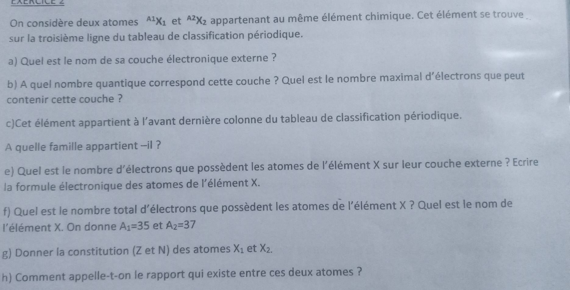 On considère deux atomes^(A1)X_1 et^(A2)X_2 e appartenant au même élément chimique. Cet élément se trouve 
sur la troisième ligne du tableau de classification périodique. 
a) Quel est le nom de sa couche électronique externe ? 
b) A quel nombre quantique correspond cette couche ? Quel est le nombre maximal d’électrons que peut 
contenir cette couche ? 
c)Cet élément appartient à l'avant dernière colonne du tableau de classification périodique. 
A quelle famille appartient --il ? 
e) Quel est le nombre d'électrons que possèdent les atomes de l'élément X sur leur couche externe ? Ecrire 
la formule électronique des atomes de l'élément X. 
f) Quel est le nombre total d'électrons que possèdent les atomes de l'élément X ? Quel est le nom de 
l'élément X. On donne A_1=35 et A_2=37
g) Donner la constitution (Z et N) des atomes X_1 et X_2. 
h) Comment appelle-t-on le rapport qui existe entre ces deux atomes ?