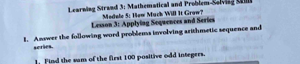 Learning Strand 3: Mathematical and Problem-Solving Skill 
Module 5: How Much Will It Grow? 
Lesson 3: Applying Sequences and Series 
I、 Answer the following word problems involving arithmetic sequence and 
series. 
Find the sum of the first 100 positive odd integers.