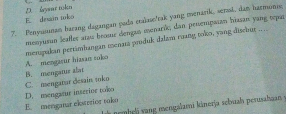 D. layout toko
E. desain toko
7. Penyusunan barang dagangan pada etalase/rak yang menarik, serasi, dan harmonis;
menyusun leaflet atau brosur dengan menarik; dan penempatan hiasan yang tepat
merupakan pertimbangan menata produk dalam ruang toko, yang disebut .
A. mengatur hiasan toko
B. mengatur alat
C. mengatur desain toko
D. mengatur interior toko
E. mengatur eksterior toko nembeli yang mengalami kinerja sebuah perusahaan y