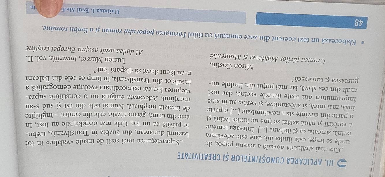 Aplicarea CunoștințeloR șI Creativitate 
„,Cea mai strălucită dovadă a acestui popor, de „Supraviețuirea unei serii de insule «valahe» în tot 
unde se trage, este limba lui, care este adevărata bazinul dunărean, din Suabia în Transilvania, trebu- 
latină, stricată, ca și italiana [...]. Întreaga temelie ie privită ca un tot. Cele mai occidentale au fost, în 
a vorbirii și până astăzi se ține de limba latină și cele din urmă, germanizate, cele din centru - înghițite 
o parte din cuvinte stau neschimbate [...] o parte de invazia maghiară. Numai cele din est și sud s-au 
însă, mai mică, și substantive, și verbe, au în sine menținut. Adevărata enigmă nu o constituie supra- 
împrumuturi din toate limbile vecine, dar mai viețuirea lor, cât extraordinara evoluție demografică a 
mult din cea slavă, iar mai puțin din limbile un- insulelor din Transilvania, în timp ce cele din Balcani 
gurească și turcească. n-au făcut decât să dispară lent.? 
Miron Costin, 
Lucien Musset, Invaziile, vol. II. 
Cronica țărilor Moldovei și Munteniei Al doilea asalt asupra Europei creștine 
Elaborează un text coerent din zece enunțuri cu titlul Formarea poporului român și a limbii române. 
48 
Unitatea I. Evul Medi iu