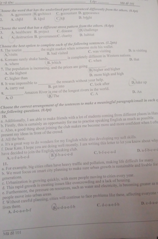 'ọ và tên:_ Lớp: _Mã đễ 101
Choose the word that has the underlined part pronounced differently from the others. (0.4pt)
1 . A. agreement B. architect C. accountant D. appearance
2. A. child B. kjnd C. kjt D. bright
Choose the word that has a different stress pattern from the others. (0.4pt)
3. A. healthcare B. project C. disease D. challenge
4. A. destruction B. governmentC. charity D. habitat
Choose the best option to complete each of the following sentences. (1.2pts)
5. The tourist _the night market when someone stole his wallet.
A. visits B. had visited C. was visiting D. is visiting
6. Koreans rarely shake hands, _is completely different in Western nations. D. that
A. where B. which C. when
7. The population is increasing, and the prices are going_
A. the highest B. higher and higher
C. higher than D. more high and high
8. It was impossible to _the research without your help. D. take up
A. carry out B. get into C. look after
9._ Amazon River is one of the longest rivers in the world.
A. O B. The C. A D. An
Choose the correct arrangement of the sentences to make a meaningful paragraph/email in each o
the following questions. (0.4pt)
10.
a. Additionally, I am able to make friends with a lot of students coming from different places in Han
b. Firstly, this is certainly an opportunity for me to practise speaking English as much as possible.
c. Also, a good thing about joining the club makes me become more and more confident when I ofte
present my ideas in front of the crowd.
d. All the best.
e. It's a great way to do wonders for my English while also developing my soft skills.
f. Dear Kate, I hope you are doing well recently. I am writing this letter to let you know about why
have decided to join the English-speaking club.
A. c-f-a-b-e-d B. f-1 -a-c-e- d C. b-f-e-c-a-d D. a-f-b-c-c-
11.
a. For example, big cities often have heavy traffic and pollution, making life difficult for many,
b. We must focus on smart city planning to make sure urban growth is sustainable and livable for
generations.
e. Urbanization is growing quickly, with more people moving to cities every year.
d. This rapid growth is creating issues like overcrowding and a lack of housing.
e. Furthermore, the pressure on resources, such as water and electricity, is becoming greater as n
people move into urban areas.
f. Without careful planning, cities will continue to face problems like these, affecting everyone
lives there. D. c-d-a-c
A. d-c-a-e-b-f B. c-d-a-e-f-b C. d-c-a-e-f-b
Mã đê 101