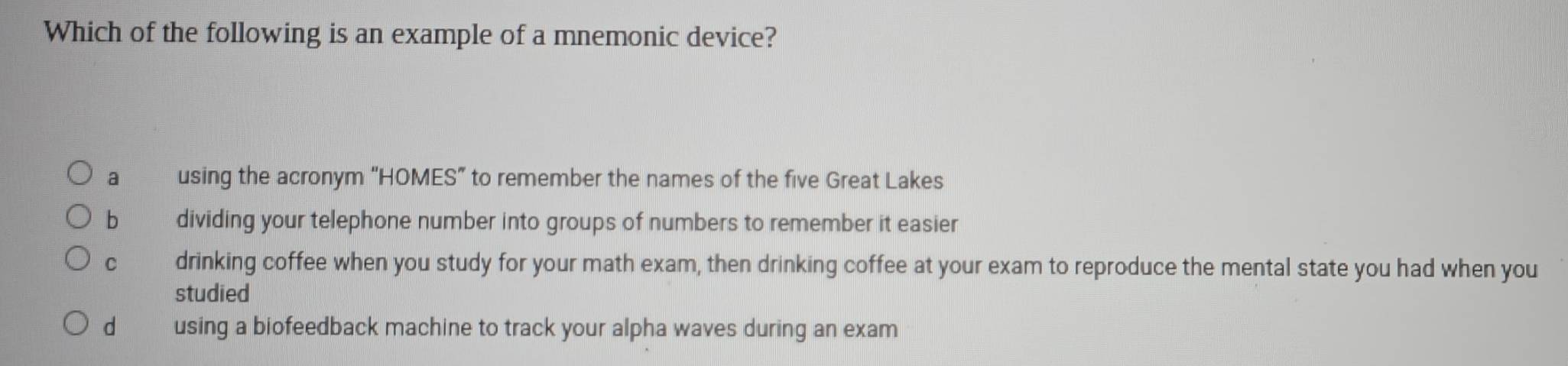 Which of the following is an example of a mnemonic device?
a using the acronym “HOMES” to remember the names of the five Great Lakes
b dividing your telephone number into groups of numbers to remember it easier
C drinking coffee when you study for your math exam, then drinking coffee at your exam to reproduce the mental state you had when you
studied
d using a biofeedback machine to track your alpha waves during an exam