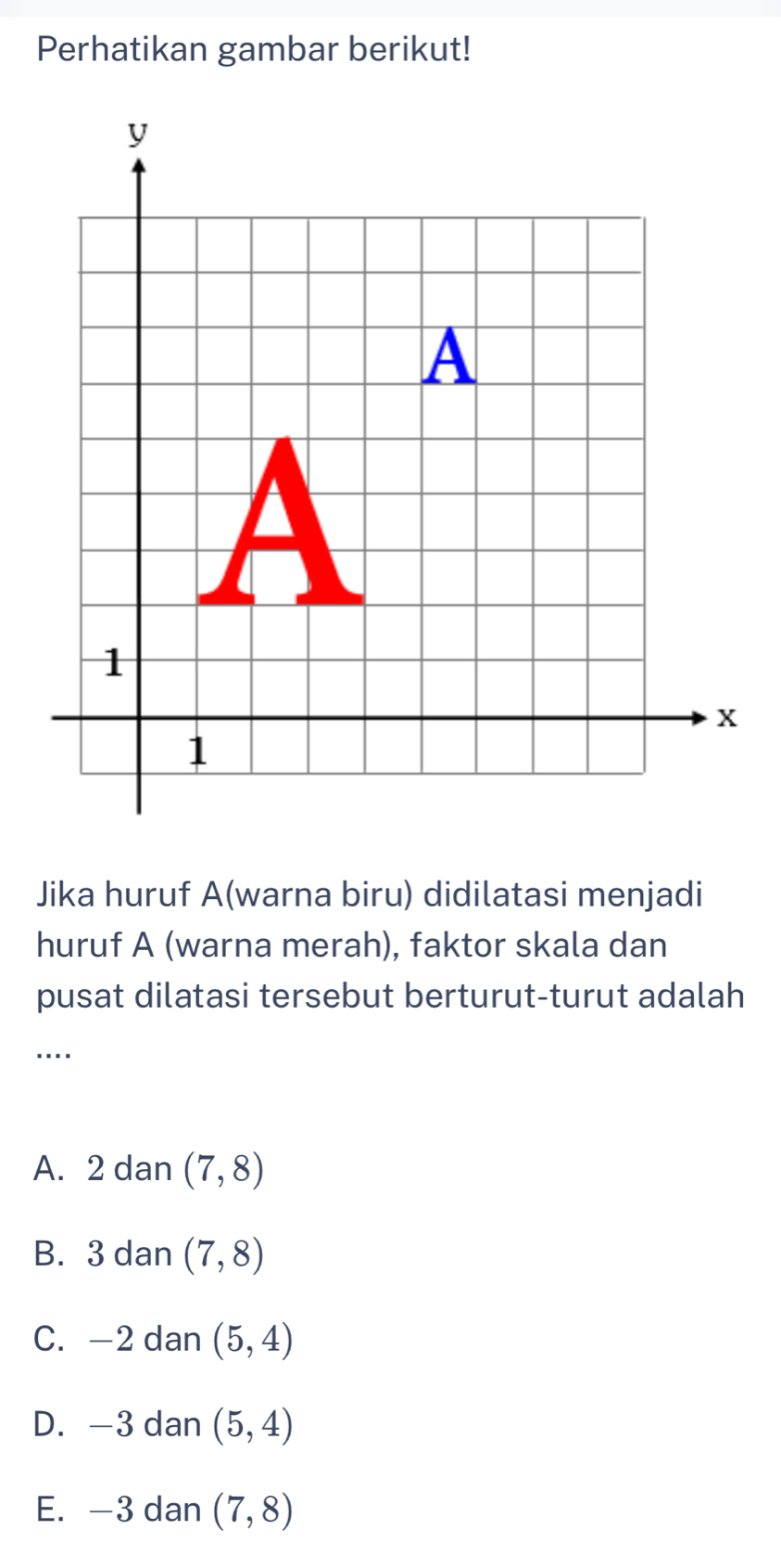 Perhatikan gambar berikut!
Jika huruf A(warna biru) didilatasi menjadi
huruf A (warna merah), faktor skala dan
pusat dilatasi tersebut berturut-turut adalah
....
A. 2 dan (7,8)
B. 3 dan (7,8)
C. -2 dan (5,4)
D. —3 dan (5,4)
E. —3 dan (7,8)