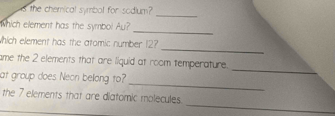 is the chemical symbol for sodium? 
_ 
_ 
Which element has the symbol Au? 
_ 
Which element has the atomic number 12? 
_ 
ame the 2 elements that are liquid at room temperature. 
_ 
at group does Neon belong to? 
_ 
the 7 elements that are diatomic molecules.