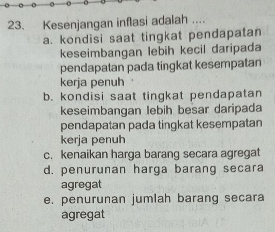 Kesenjangan inflasi adalah ....
a. kondisi saat tingkat pendapatan
keseimbangan lebih kecil daripada
pendapatan pada tingkat kesempatan
kerja penuh
b. kondisi saat tingkat pendapatan
keseimbangan lebih besar daripada
pendapatan pada tingkat kesempatan
kerja penuh
c. kenaikan harga barang secara agregat
d. penurunan harga barang secara
agregat
e. penurunan jumlah barang secara
agregat