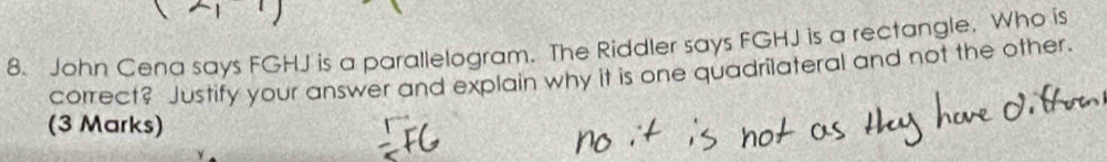 John Cena says FGHJ is a parallelogram. The Riddler says FGHJ is a rectangle. Who is 
correct? Justify your answer and explain why it is one quadrilateral and not the other. 
(3 Marks)