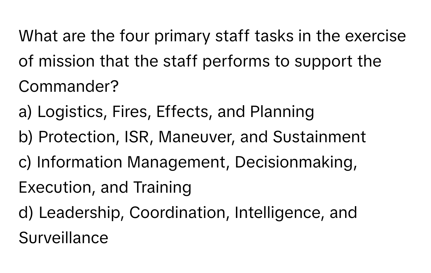 What are the four primary staff tasks in the exercise of mission that the staff performs to support the Commander?

a) Logistics, Fires, Effects, and Planning 
b) Protection, ISR, Maneuver, and Sustainment 
c) Information Management, Decisionmaking, Execution, and Training 
d) Leadership, Coordination, Intelligence, and Surveillance