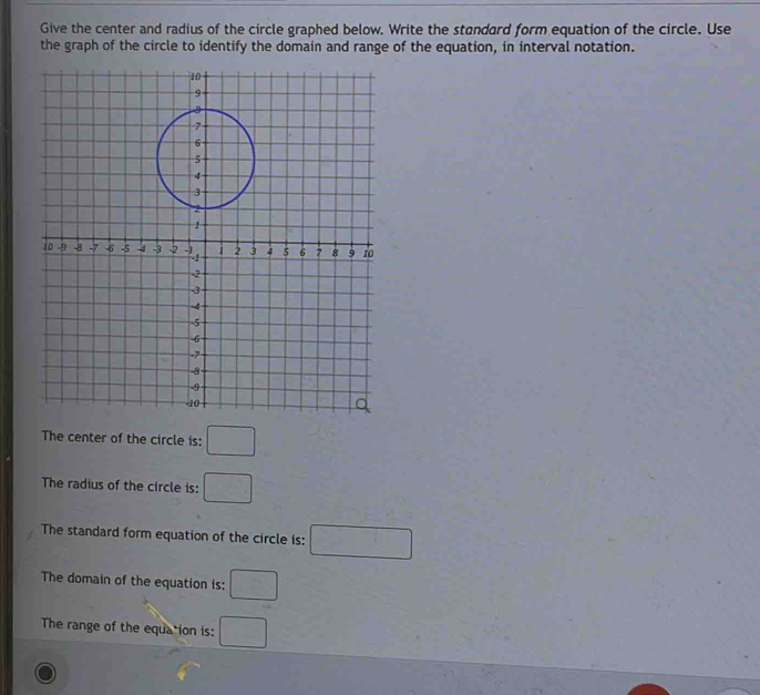 Give the center and radius of the circle graphed below. Write the standard form equation of the circle. Use 
the graph of the circle to identify the domain and range of the equation, in interval notation. 
The center of the circle is: □ 
The radius of the circle is: □ 
The standard form equation of the circle is: □ 
The domain of the equation is: □ 
The range of the equation is: □