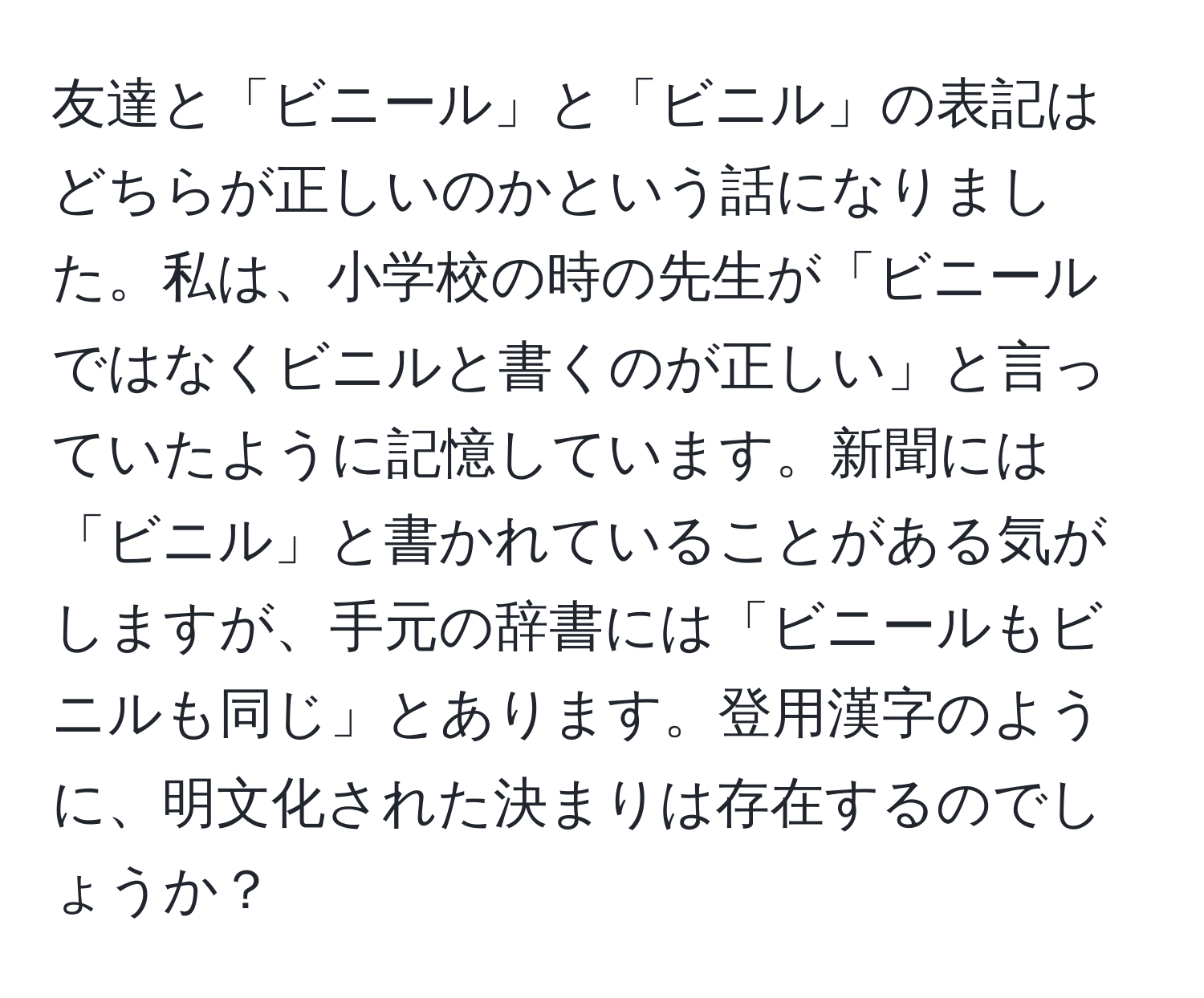 友達と「ビニール」と「ビニル」の表記はどちらが正しいのかという話になりました。私は、小学校の時の先生が「ビニールではなくビニルと書くのが正しい」と言っていたように記憶しています。新聞には「ビニル」と書かれていることがある気がしますが、手元の辞書には「ビニールもビニルも同じ」とあります。登用漢字のように、明文化された決まりは存在するのでしょうか？