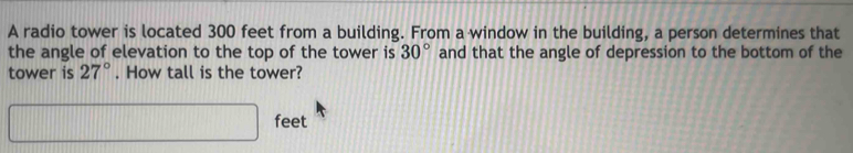 A radio tower is located 300 feet from a building. From a window in the building, a person determines that 
the angle of elevation to the top of the tower is 30° and that the angle of depression to the bottom of the 
tower is 27°. How tall is the tower?
□ feet