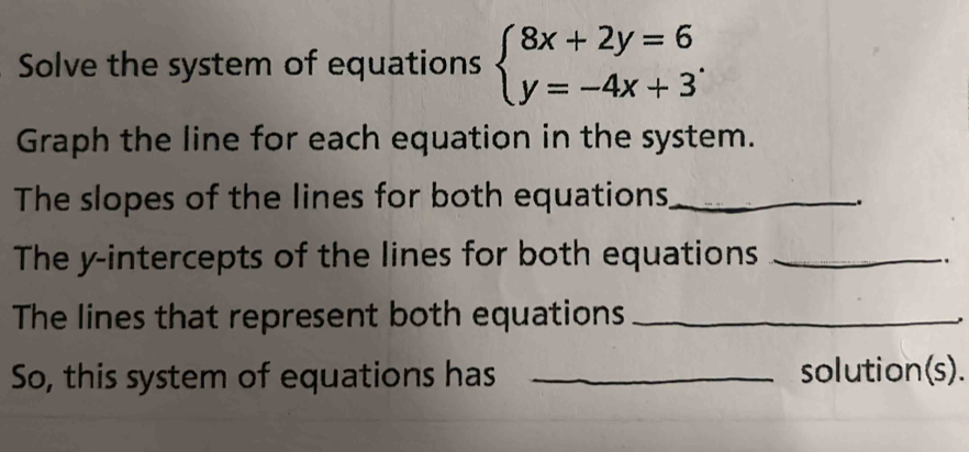 Solve the system of equations beginarrayl 8x+2y=6 y=-4x+3endarray.. 
Graph the line for each equation in the system. 
The slopes of the lines for both equations_ 
. 
The y-intercepts of the lines for both equations_ 
. 
The lines that represent both equations_ 
So, this system of equations has _solution(s).