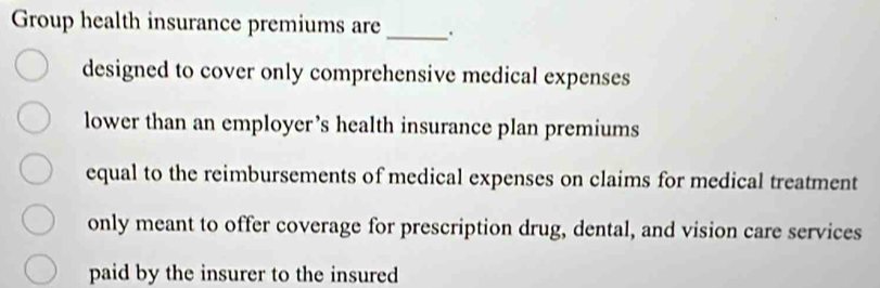 Group health insurance premiums are _. 
designed to cover only comprehensive medical expenses 
lower than an employer’s health insurance plan premiums 
equal to the reimbursements of medical expenses on claims for medical treatment 
only meant to offer coverage for prescription drug, dental, and vision care services 
paid by the insurer to the insured