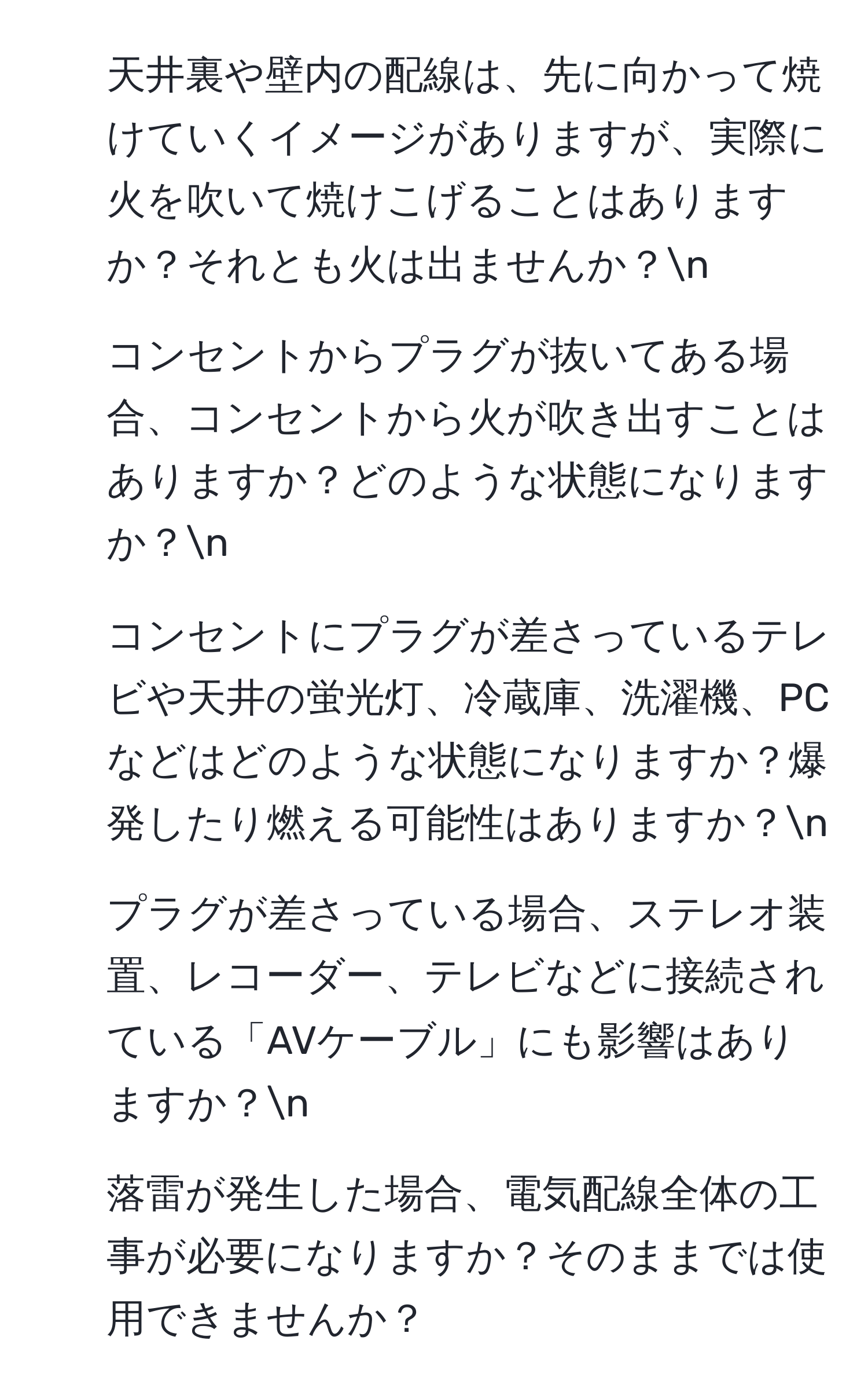 天井裏や壁内の配線は、先に向かって焼けていくイメージがありますが、実際に火を吹いて焼けこげることはありますか？それとも火は出ませんか？n
2. コンセントからプラグが抜いてある場合、コンセントから火が吹き出すことはありますか？どのような状態になりますか？n
3. コンセントにプラグが差さっているテレビや天井の蛍光灯、冷蔵庫、洗濯機、PCなどはどのような状態になりますか？爆発したり燃える可能性はありますか？n
4. プラグが差さっている場合、ステレオ装置、レコーダー、テレビなどに接続されている「AVケーブル」にも影響はありますか？n
5. 落雷が発生した場合、電気配線全体の工事が必要になりますか？そのままでは使用できませんか？