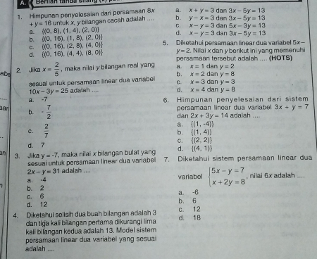 a
1. Himpunan penyelesaian dan persamaan 8x a. x+y=3 dan dan 3x-5y=13
+y=16 untuk x, y bilangan cacah adalah .... b. y-x=3 3x-5y=13
C.
a.  (0,8),(1,4),(2,0) x-y=3 dan 5x-3y=13
d. x-y=3
b.  (0,16),(1,8),(2,0) dan 3x-5y=13
Q  (0,16),(2,8),(4,0) 5. Diketahui persamaan linear dua variabel 5x-
y=2. Nilai x dan y berikut ini yang memenuhi
d.  (0,16),(4,4),(8,0) persamaan tersebut adalah .... (HOTS)
2. Jika
abe x= 2/5  , maka nilai y bilangan real yang a. x=1 dan y=2
y=8
c. x=3
sesuai untuk persamaan linear dua variabel b. x=2 dan dan y=3
d. x=4
_
10x-3y=25 adalah .... dan y=8
a. -7
6. Himpunan penyelesaian dari sistem
ar ·  7/2 
b. persamaan linear dua variabel 3x+y=7
dan 2x+3y=14 adalah ....
C.  2/7 
a.  (1,-4)
b. ((1,4))
C.  (2,2)
d. 7
d.  (4,1)
an 3. Jika y=-7 , maka nilai x bilangan bulat yan 7. Diketahui sistem persamaan linear dua
sesual untuk persamaan linear dua variabel
2x-y=31 adalah ....
a. -4 variabel beginarrayl 5x-y=7 x+2y=8endarray. , nilai 6x adalah ....
b. 2
c. 6 a. -6
d. 12 b. 6
4. Diketahui selisih dua buah bilangan adalah 3 d. 18 c. 12
dan tiga kaïï bilangan pertama dikurangi lima
kali bilangan kedua adalah 13. Model sistem
persamaan linear dua variabel yang sesuai
adalah ....